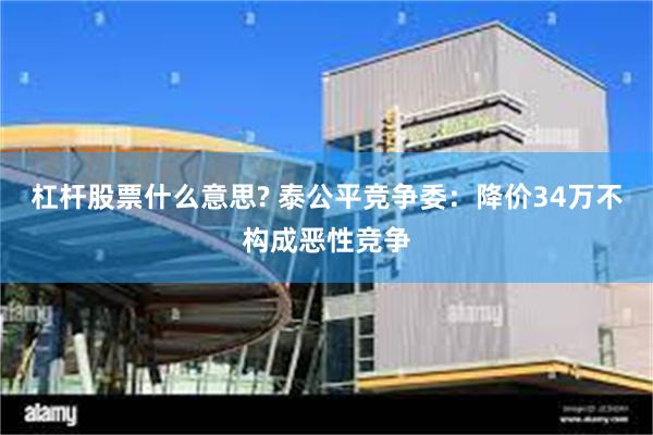 杠杆股票什么意思? 泰公平竞争委：降价34万不构成恶性竞争