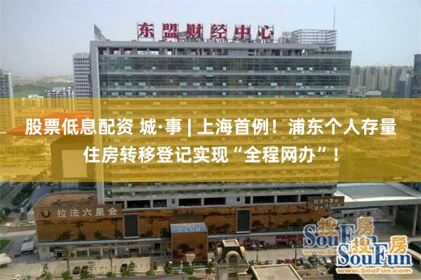 股票低息配资 城·事 | 上海首例！浦东个人存量住房转移登记实现“全程网办”！