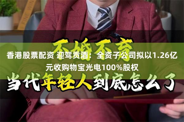 香港股票配资 迎驾贡酒：全资子公司拟以1.26亿元收购物宝光电100%股权