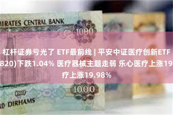 杠杆证券亏光了 ETF最前线 | 平安中证医疗创新ETF(516820)下跌1.04% 医疗器械主题走弱 乐心医疗上涨19.98%