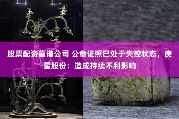 股票配资靠谱公司 公章证照已处于失控状态，庚星股份：造成持续不利影响