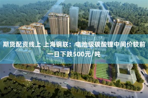 期货配资线上 上海钢联：电池级碳酸锂中间价较前一日下跌500元/吨