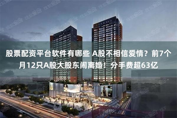 股票配资平台软件有哪些 A股不相信爱情？前7个月12只A股大股东闹离婚！分手费超63亿