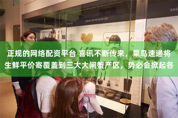 正规的网络配资平台 喜讯不断传来，菜鸟速递将生鲜平价寄覆盖到三大大闸蟹产区，势必会掀起各