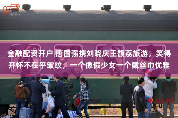 金融配资开户 唐国强携刘晓庆王馥荔旅游，笑得开怀不在乎皱纹，一个像假少女一个戴丝巾优雅