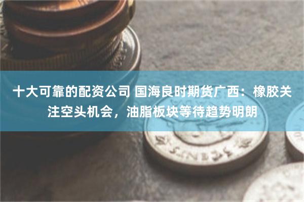 十大可靠的配资公司 国海良时期货广西：橡胶关注空头机会，油脂板块等待趋势明朗