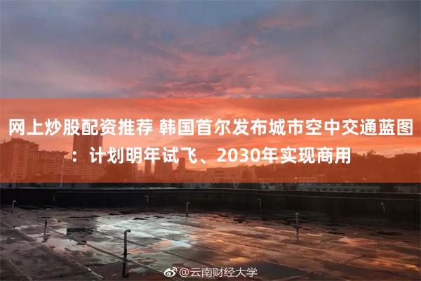 网上炒股配资推荐 韩国首尔发布城市空中交通蓝图：计划明年试飞、2030年实现商用