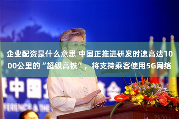 企业配资是什么意思 中国正推进研发时速高达1000公里的“超级高铁”，将支持乘客使用5G网络