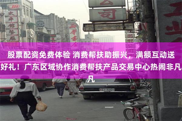 股票配资免费体验 消费帮扶助振兴，满额互动送好礼！广东区域协作消费帮扶产品交易中心热闹非凡