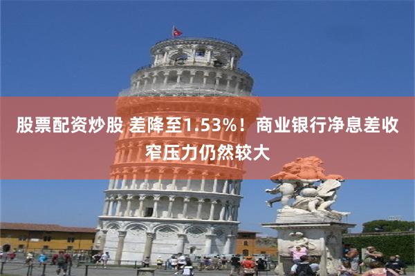 股票配资炒股 差降至1.53%！商业银行净息差收窄压力仍然较大