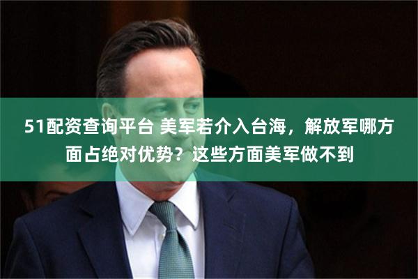 51配资查询平台 美军若介入台海，解放军哪方面占绝对优势？这些方面美军做不到