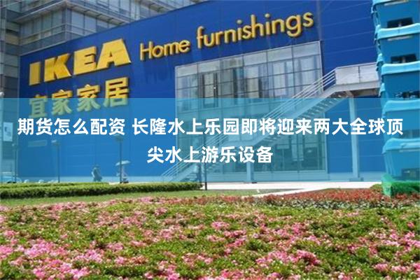 期货怎么配资 长隆水上乐园即将迎来两大全球顶尖水上游乐设备