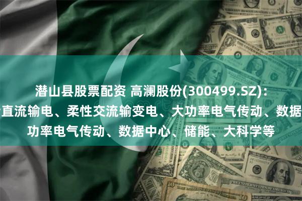 潜山县股票配资 高澜股份(300499.SZ)：产品下游应用场景包括直流输电、柔性交流输变电、大功率电气传动、数据中心、储能、大科学等