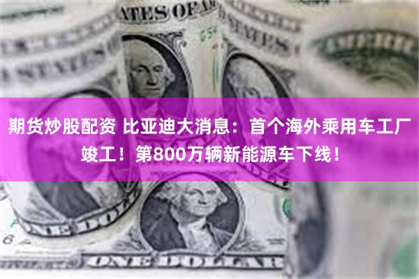期货炒股配资 比亚迪大消息：首个海外乘用车工厂竣工！第800万辆新能源车下线！
