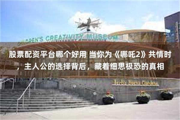 股票配资平台哪个好用 当你为《哪吒2》共情时，主人公的选择背后，藏着细思极恐的真相
