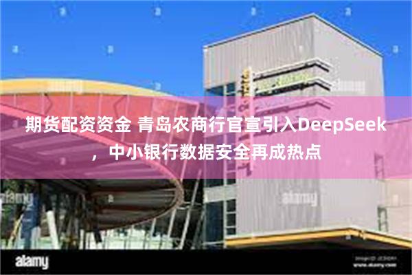 期货配资资金 青岛农商行官宣引入DeepSeek，中小银行数据安全再成热点