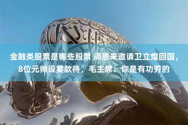 金融类股票是哪些股票 周恩来邀请卫立煌回国，8位元帅设宴款待，毛主席：你是有功劳的