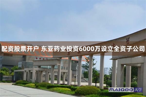 配资股票开户 东亚药业投资6000万设立全资子公司