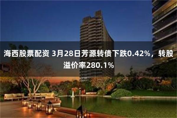 海西股票配资 3月28日芳源转债下跌0.42%，转股溢价率280.1%