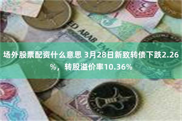 场外股票配资什么意思 3月28日新致转债下跌2.26%，转股溢价率10.36%
