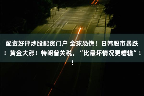 配资好评炒股配资门户 全球恐慌！日韩股市暴跌！黄金大涨！特朗普关税，“比最坏情况更糟糕”！