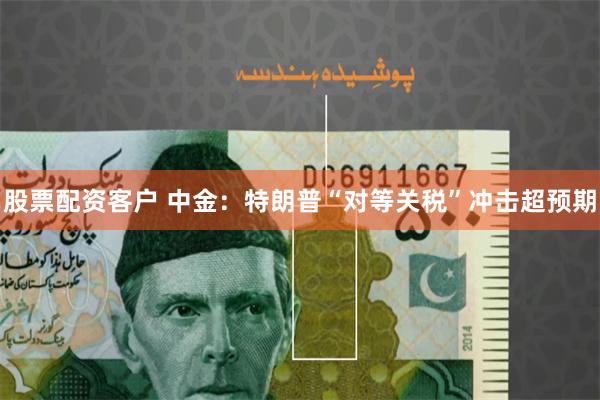股票配资客户 中金：特朗普“对等关税”冲击超预期
