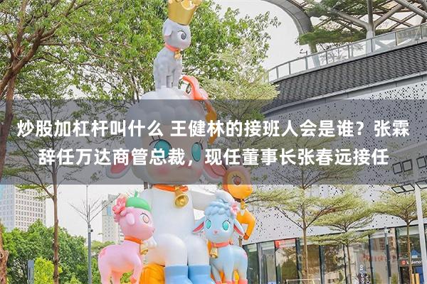 炒股加杠杆叫什么 王健林的接班人会是谁？张霖辞任万达商管总裁，现任董事长张春远接任