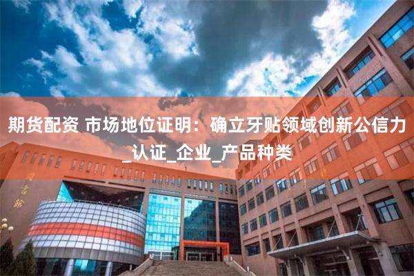 期货配资 市场地位证明：确立牙贴领域创新公信力_认证_企业_产品种类