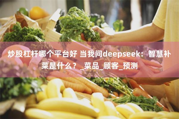 炒股杠杆哪个平台好 当我问deepseek：智慧补菜是什么？_菜品_顾客_预测