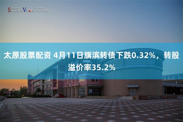 太原股票配资 4月11日旗滨转债下跌0.32%，转股溢价率35.2%