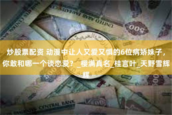 炒股票配资 动漫中让人又爱又惧的6位病娇妹子，你敢和哪一个谈恋爱？_樱满真名_桂言叶_天野雪辉