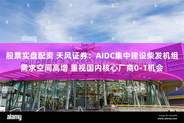 股票实盘配资 天风证券：AIDC集中建设柴发机组需求空间高增 重视国内核心厂商0-1机会