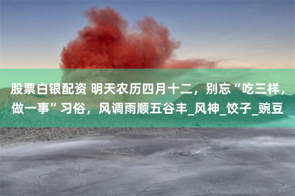 股票白银配资 明天农历四月十二，别忘“吃三样，做一事”习俗，风调雨顺五谷丰_风神_饺子_豌豆