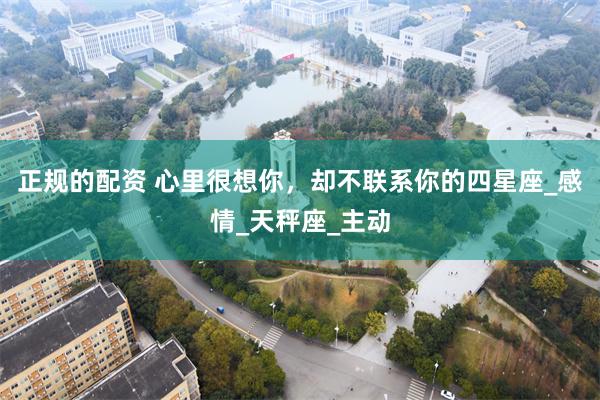 正规的配资 心里很想你，却不联系你的四星座_感情_天秤座_主动