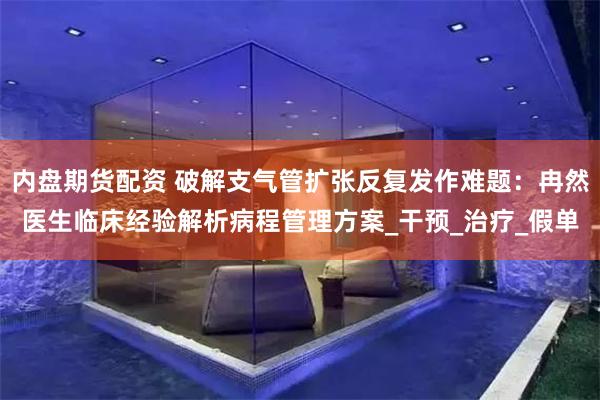 内盘期货配资 破解支气管扩张反复发作难题：冉然医生临床经验解析病程管理方案_干预_治疗_假单