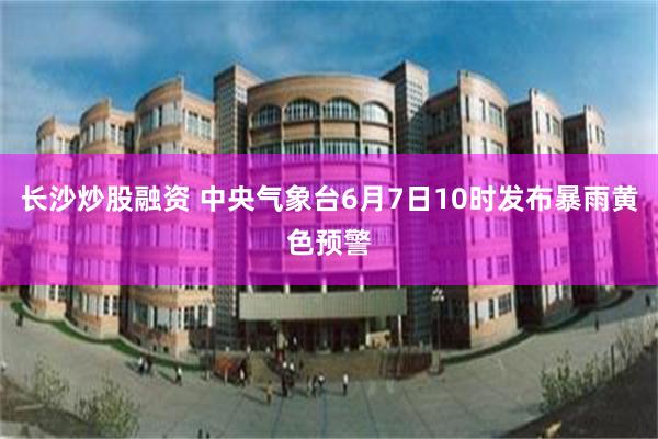 长沙炒股融资 中央气象台6月7日10时发布暴雨黄色预警