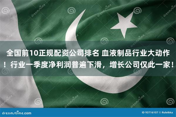 全国前10正规配资公司排名 血液制品行业大动作！行业一季度净利润普遍下滑，增长公司仅此一家！