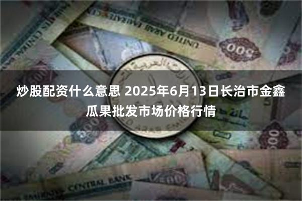炒股配资什么意思 2025年6月13日长治市金鑫瓜果批发市场价格行情