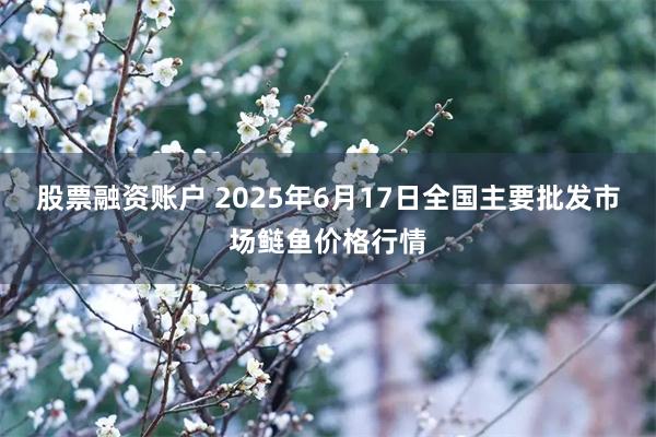 股票融资账户 2025年6月17日全国主要批发市场鲢鱼价格行情