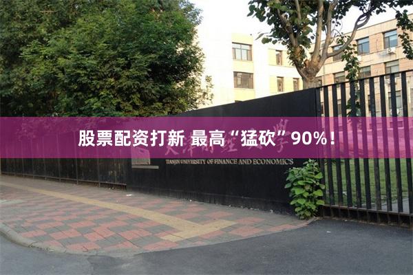 股票配资打新 最高“猛砍”90%！