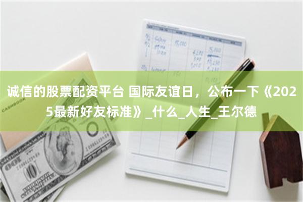 诚信的股票配资平台 国际友谊日，公布一下《2025最新好友标准》_什么_人生_王尔德