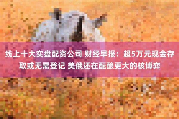 线上十大实盘配资公司 财经早报：超5万元现金存取或无需登记 美俄还在酝酿更大的核博弈