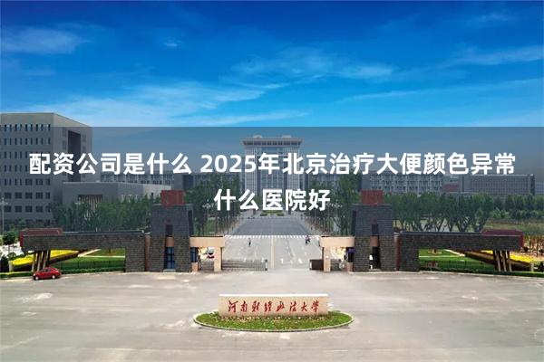 配资公司是什么 2025年北京治疗大便颜色异常什么医院好
