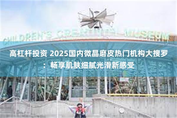 高杠杆投资 2025国内微晶磨皮热门机构大搜罗：畅享肌肤细腻光滑新感受