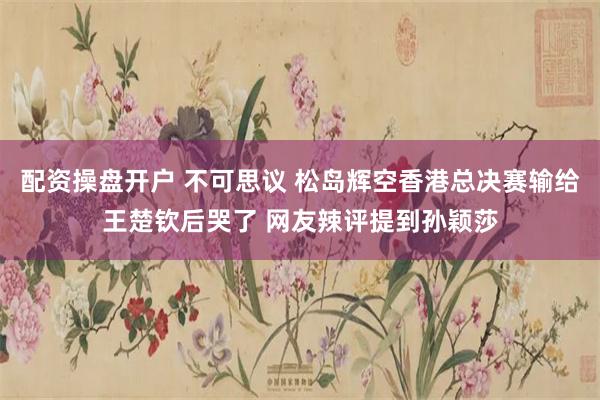 配资操盘开户 不可思议 松岛辉空香港总决赛输给王楚钦后哭了 网友辣评提到孙颖莎