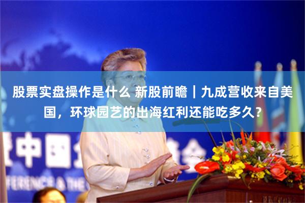 股票实盘操作是什么 新股前瞻｜九成营收来自美国，环球园艺的出海红利还能吃多久？